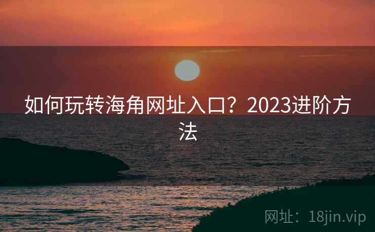 如何玩转海角网址入口?2023进阶方法