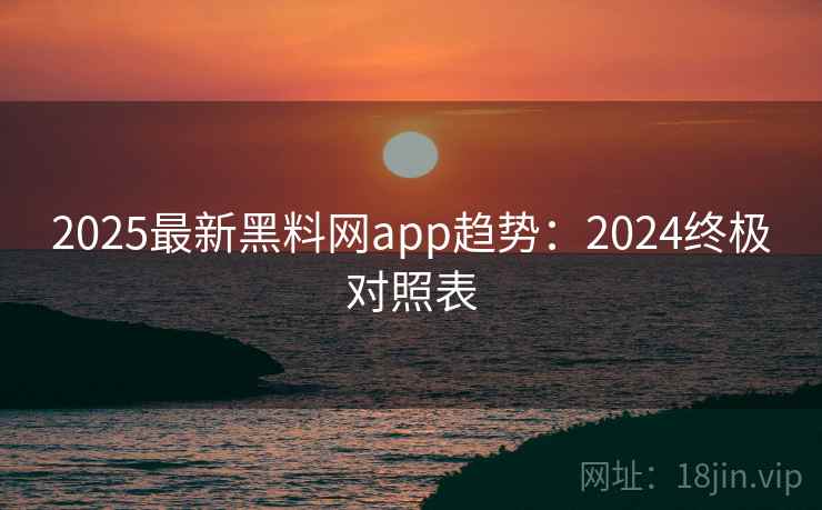 2025最新黑料网app趋势：2024终极对照表