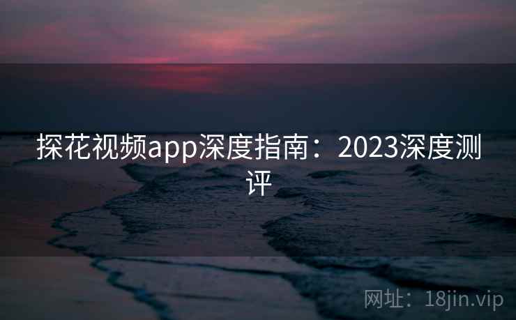 探花视频app深度指南：2023深度测评