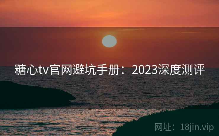 糖心tv官网避坑手册：2023深度测评