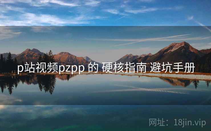 p站视频pzpp 的 硬核指南 避坑手册