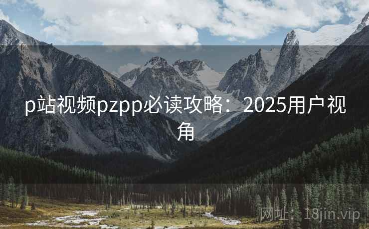 p站视频pzpp必读攻略：2025用户视角