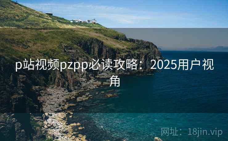p站视频pzpp必读攻略:2025用户视角