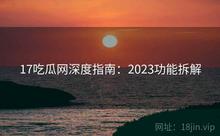 17吃瓜网深度指南:2023功能拆解